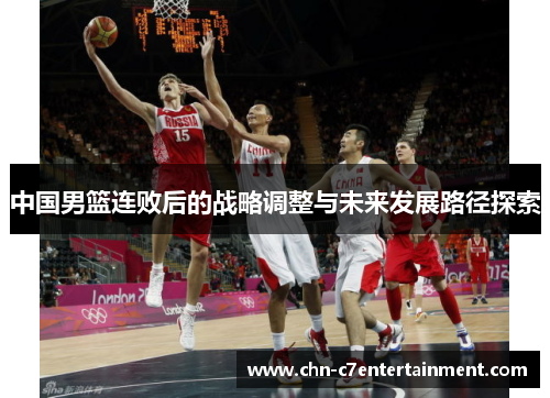 中国男篮连败后的战略调整与未来发展路径探索 中国男篮连败后的战略调整与未来发展路径探索