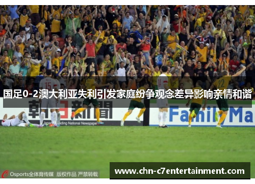 国足0-2澳大利亚失利引发家庭纷争观念差异影响亲情和谐 国足0-2澳大利亚失利引发家庭纷争观念差异影响亲情和谐