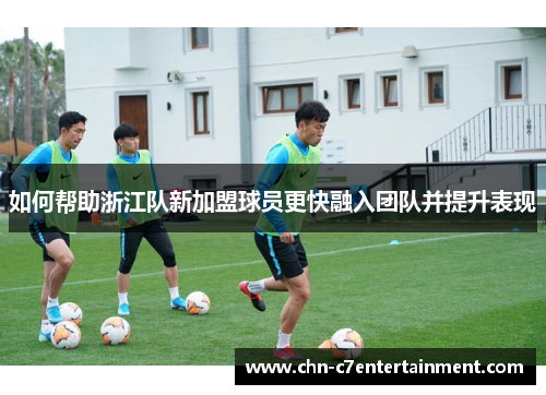 如何帮助浙江队新加盟球员更快融入团队并提升表现 如何帮助浙江队新加盟球员更快融入团队并提升表现