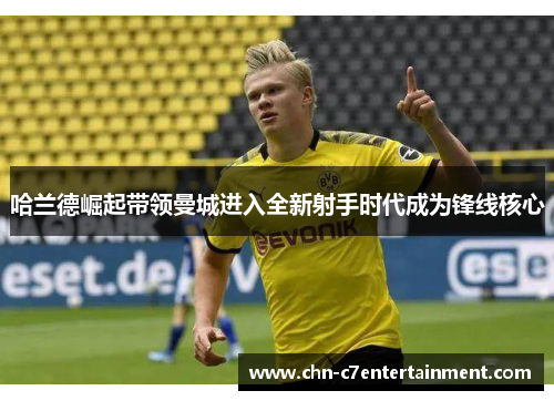 哈兰德崛起带领曼城进入全新射手时代成为锋线核心 哈兰德崛起带领曼城进入全新射手时代成为锋线核心