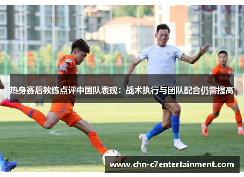 热身赛后教练点评中国队表现:战术执行与团队配合仍需提高 热身赛后教练点评中国队表现:战术执行与团队配合仍需提高
