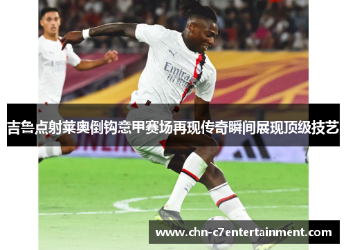 吉鲁点射莱奥倒钩意甲赛场再现传奇瞬间展现顶级技艺 吉鲁点射莱奥倒钩意甲赛场再现传奇瞬间展现顶级技艺