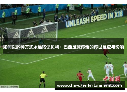 如何以多种方式永远铭记贝利:巴西足球传奇的传世足迹与影响 如何以多种方式永远铭记贝利:巴西足球传奇的传世足迹与影响