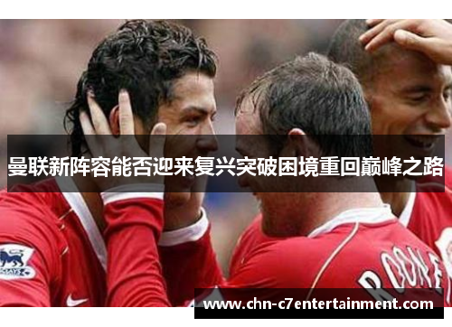 曼联新阵容能否迎来复兴突破困境重回巅峰之路 曼联新阵容能否迎来复兴突破困境重回巅峰之路