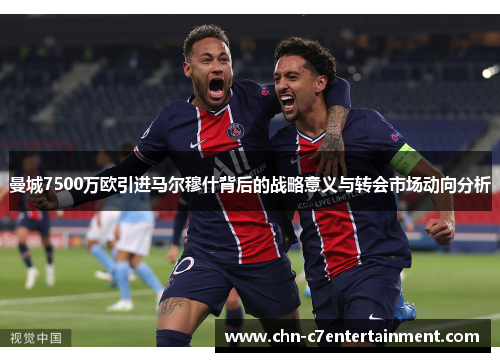 曼城7500万欧引进马尔穆什背后的战略意义与转会市场动向分析 曼城7500万欧引进马尔穆什背后的战略意义与转会市场动向分析