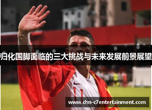 归化国脚面临的三大挑战与未来发展前景展望 归化国脚面临的三大挑战与未来发展前景展望