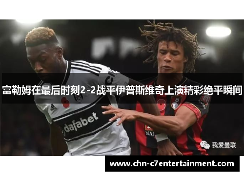 富勒姆在最后时刻2-2战平伊普斯维奇上演精彩绝平瞬间 富勒姆在最后时刻2-2战平伊普斯维奇上演精彩绝平瞬间