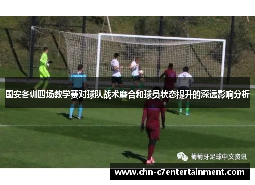 国安冬训四场教学赛对球队战术磨合和球员状态提升的深远影响分析 国安冬训四场教学赛对球队战术磨合和球员状态提升的深远影响分析