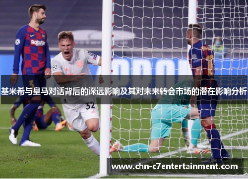 基米希与皇马对话背后的深远影响及其对未来转会市场的潜在影响分析 基米希与皇马对话背后的深远影响及其对未来转会市场的潜在影响分析