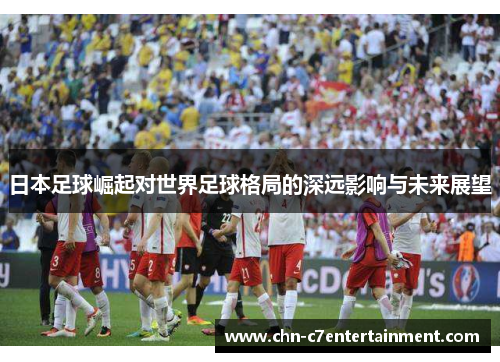 日本足球崛起对世界足球格局的深远影响与未来展望 日本足球崛起对世界足球格局的深远影响与未来展望
