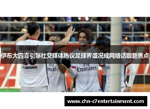 伊布大四喜引爆社交媒体热议足球界盛况成网络话题新焦点 伊布大四喜引爆社交媒体热议足球界盛况成网络话题新焦点