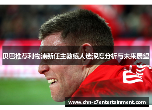 贝巴推荐利物浦新任主教练人选深度分析与未来展望 贝巴推荐利物浦新任主教练人选深度分析与未来展望