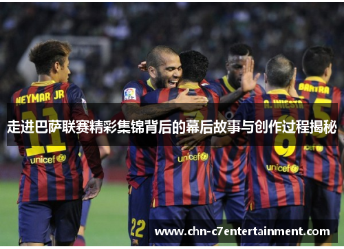 走进巴萨联赛精彩集锦背后的幕后故事与创作过程揭秘 走进巴萨联赛精彩集锦背后的幕后故事与创作过程揭秘