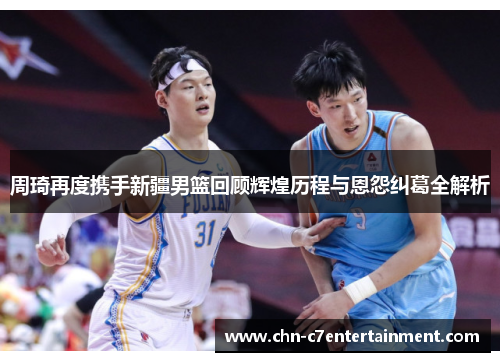 周琦再度携手新疆男篮回顾辉煌历程与恩怨纠葛全解析 周琦再度携手新疆男篮回顾辉煌历程与恩怨纠葛全解析