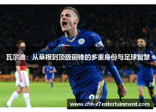 瓦尔迪：从草根到顶级前锋的多重身份与足球智慧