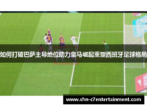 如何打破巴萨主导地位助力皇马崛起重塑西班牙足球格局