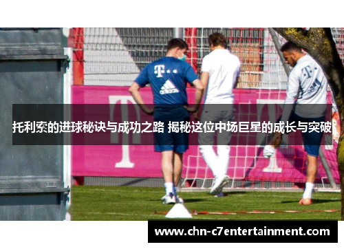 托利索的进球秘诀与成功之路 揭秘这位中场巨星的成长与突破