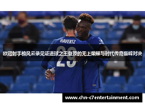 欧冠射手榜风云录见证进球之王登顶的无上荣耀与时代传奇巅峰对决