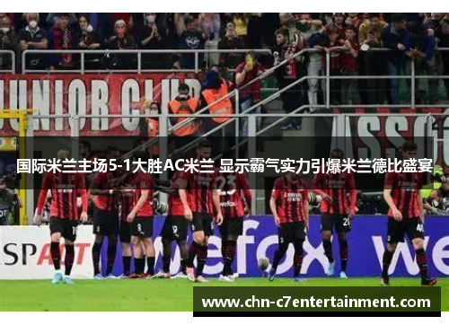 国际米兰主场5-1大胜AC米兰 显示霸气实力引爆米兰德比盛宴