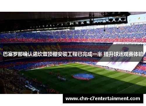 巴塞罗那确认诺坎普顶棚安装工程已完成一半 提升球迷观赛体验