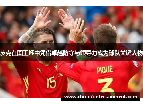 皮克在国王杯中凭借卓越防守与领导力成为球队关键人物